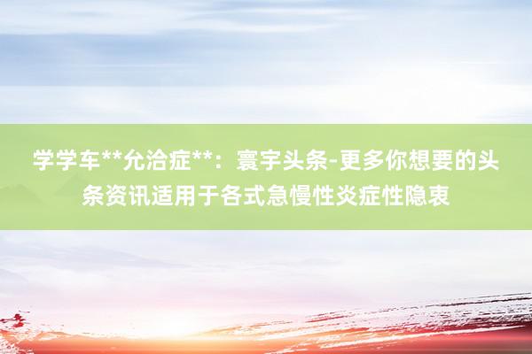 学学车**允洽症**：寰宇头条-更多你想要的头条资讯适用于各式急慢性炎症性隐衷