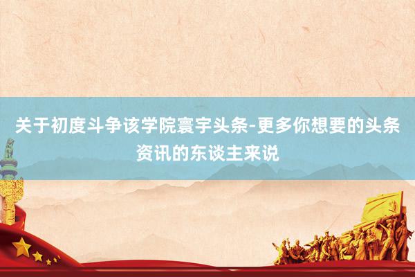 关于初度斗争该学院寰宇头条-更多你想要的头条资讯的东谈主来说