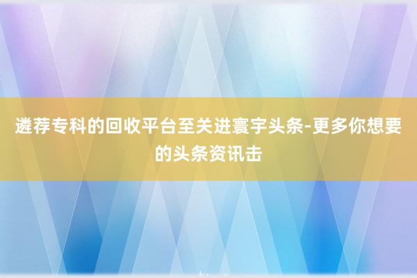 遴荐专科的回收平台至关进寰宇头条-更多你想要的头条资讯击