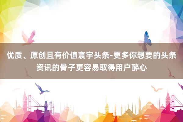 优质、原创且有价值寰宇头条-更多你想要的头条资讯的骨子更容易取得用户醉心